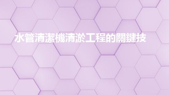 水管清潔機清淤工程的關鍵技術揭秘？如何確保施工安全與效果提升！